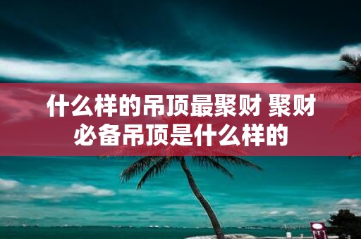 什么样的吊顶最聚财 聚财必备吊顶是什么样的