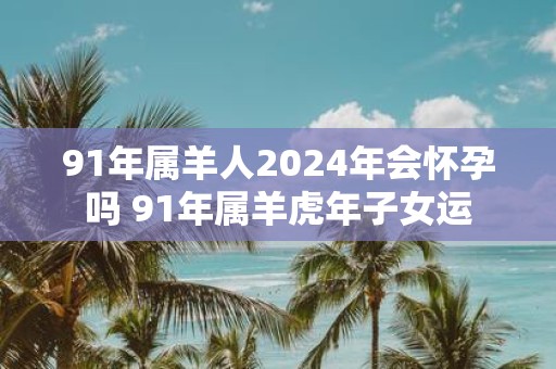 91年属羊人2025年会怀孕吗 91年属羊虎年子女运