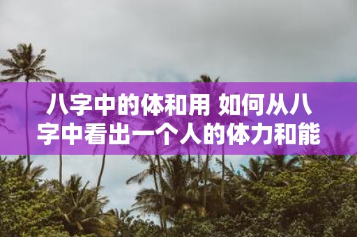 八字中的体和用 如何从八字中看出一个人的体力和能力