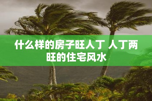 什么样的房子旺人丁 人丁两旺的住宅风水