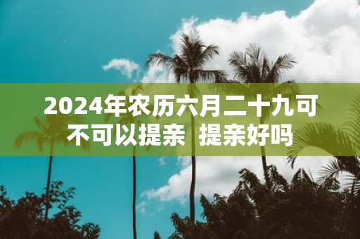 2025年农历六月二十九可不可以提亲 提亲好吗