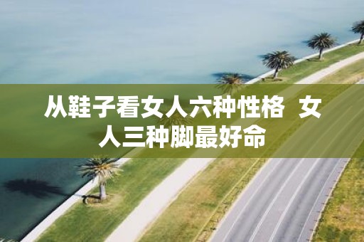 从鞋子看女人六种性格 女人三种脚最好命
