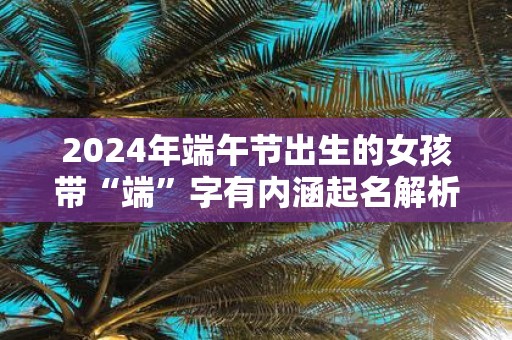 2025年端午节出生的女孩带“端”字有内涵起名解析
