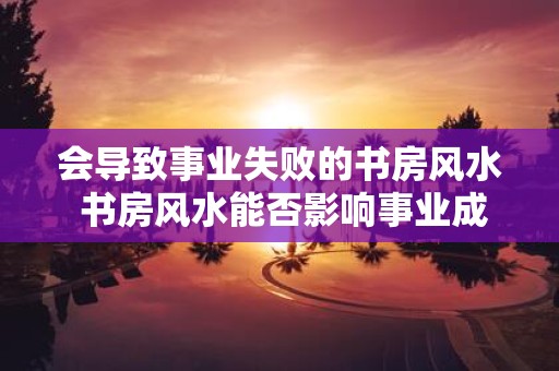 会导致事业失败的书房风水 书房风水能否影响事业成功