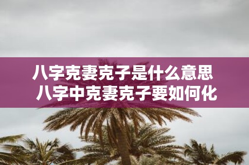 八字克妻克子是什么意思 八字中克妻克子要如何化解