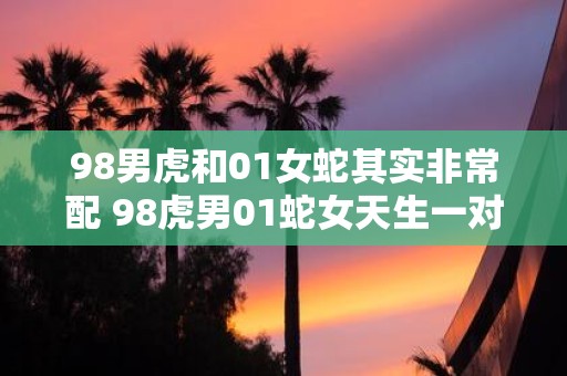 98男虎和01女蛇其实非常配 98虎男01蛇女天生一对