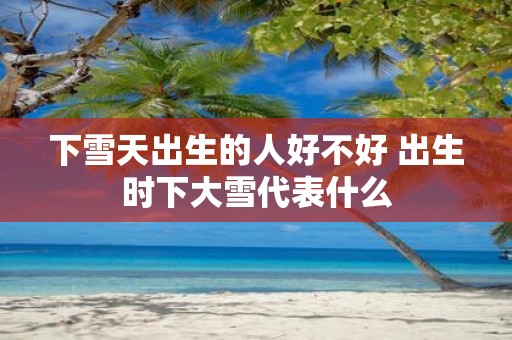 下雪天出生的人好不好 出生时下大雪代表什么
