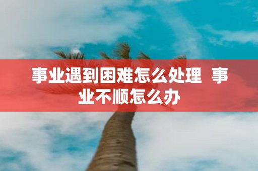 事业遇到困难怎么处理 事业不顺怎么办