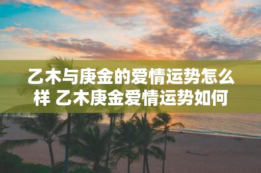 乙木与庚金的爱情运势怎么样 乙木庚金爱情运势如何