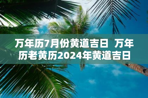 万年历7月份黄道吉日 万年历老黄历2025年黄道吉日查询