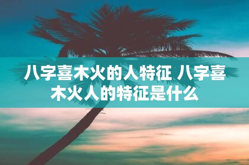 八字喜木火的人特征 八字喜木火人的特征是什么