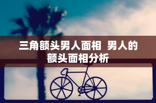 三角额头男人面相 男人的额头面相分析