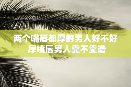 两个嘴唇都厚的男人好不好 厚嘴唇男人靠不靠谱
