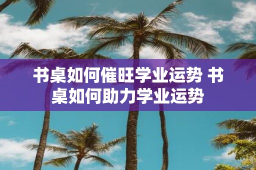 书桌如何催旺学业运势 书桌如何助力学业运势