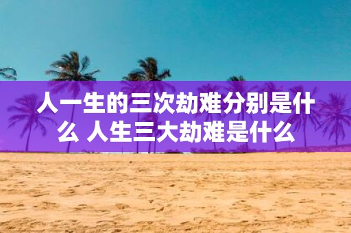 人一生的三次劫难分别是什么 人生三大劫难是什么