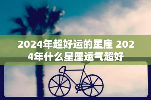 2025年超好运的星座 2025年什么星座运气超好