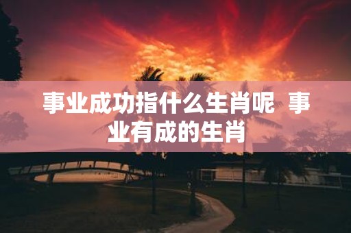 事业成功指什么生肖呢 事业有成的生肖