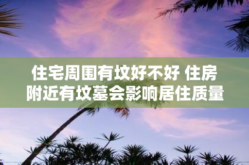 住宅周围有坟好不好 住房附近有坟墓会影响居住质量吗