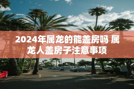 2025年属龙的能盖房吗 属龙人盖房子注意事项