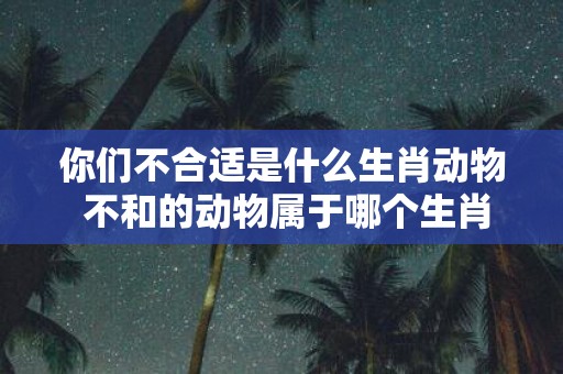 你们不合适是什么生肖动物 不和的动物属于哪个生肖