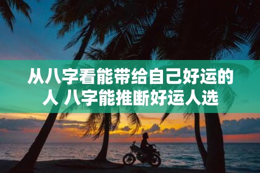 从八字看能带给自己好运的人 八字能推断好运人选
