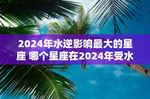 2025年水逆影响最大的星座 哪个星座在2025年受水逆影响最大
