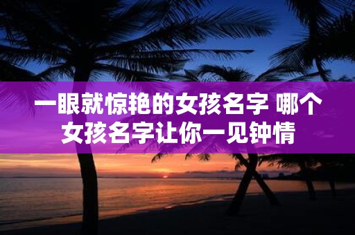 一眼就惊艳的女孩名字 哪个女孩名字让你一见钟情