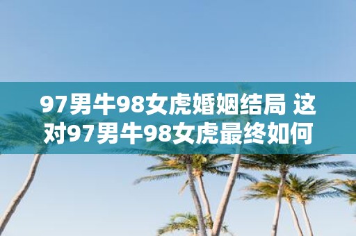 97男牛98女虎婚姻结局 这对97男牛98女虎最终如何