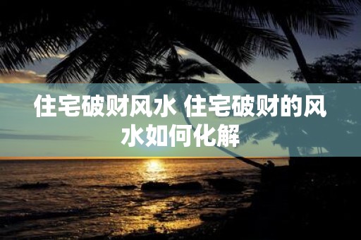 住宅破财风水 住宅破财的风水如何化解