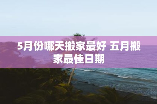 5月份哪天搬家最好 五月搬家最佳日期