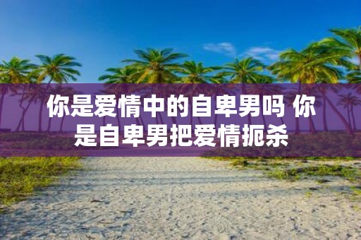 你是爱情中的自卑男吗 你是自卑男把爱情扼杀