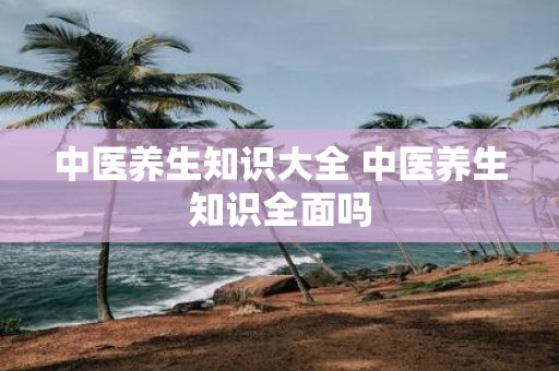 中医养生知识大全 中医养生知识全面吗