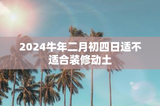 2025牛年二月初四日适不适合装修动土