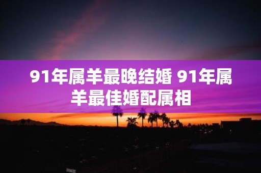 91年属羊最晚结婚 91年属羊最佳婚配属相