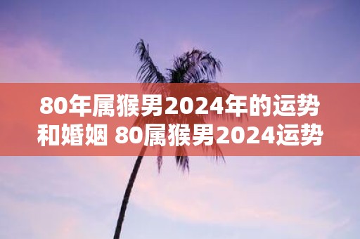 80年属猴男2025年的运势和婚姻 80属猴男2025运势及婚姻如何