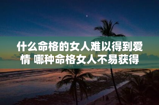 什么命格的女人难以得到爱情 哪种命格女人不易获得爱情