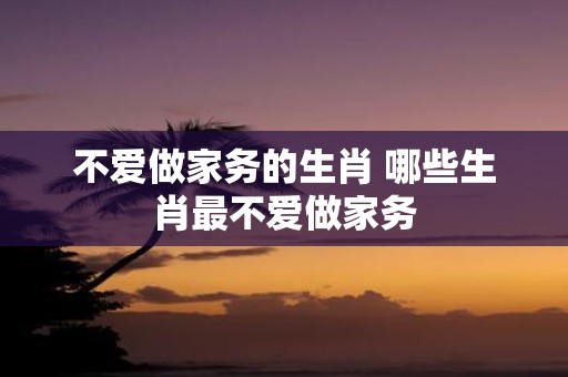 不爱做家务的生肖 哪些生肖最不爱做家务