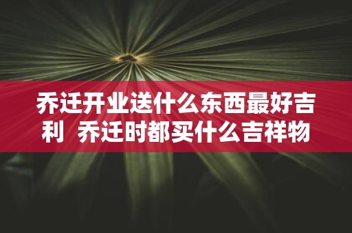 乔迁开业送什么东西最好吉利 乔迁时都买什么吉祥物
