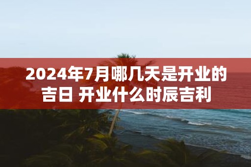 2025年7月哪几天是开业的吉日 开业什么时辰吉利