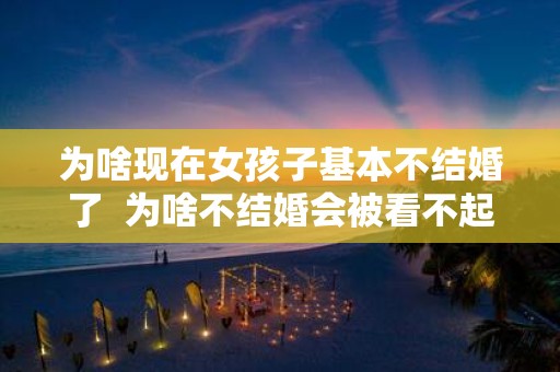 为啥现在女孩子基本不结婚了 为啥不结婚会被看不起