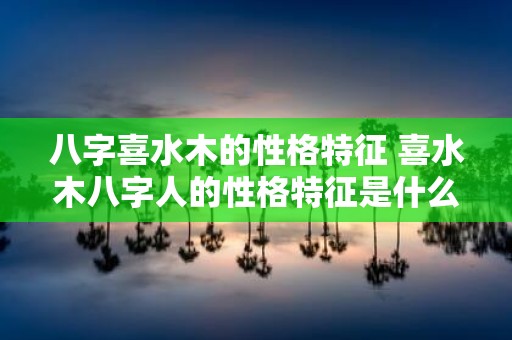 八字喜水木的性格特征 喜水木八字人的性格特征是什么