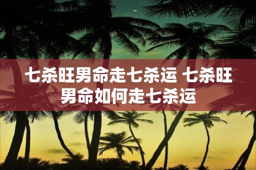 七杀旺男命走七杀运 七杀旺男命如何走七杀运