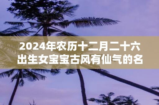 2025年农历十二月二十六出生女宝宝古风有仙气的名字推荐