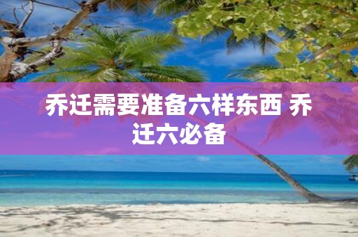 乔迁需要准备六样东西 乔迁六必备