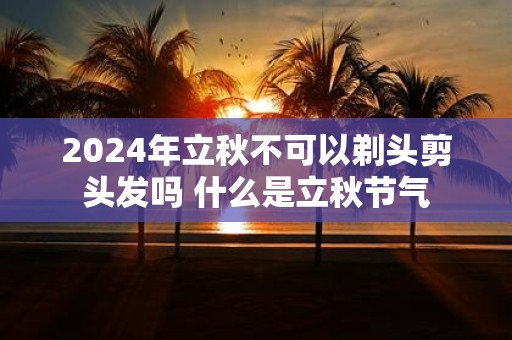 2025年立秋不可以剃头剪头发吗 什么是立秋节气