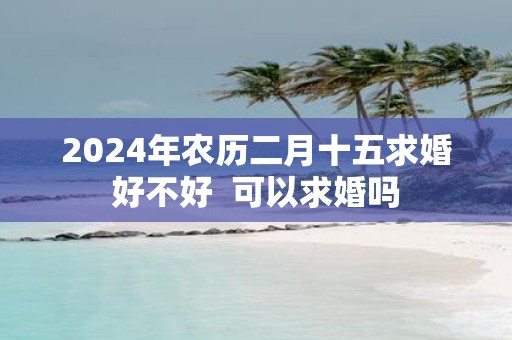 2025年农历二月十五求婚好不好 可以求婚吗