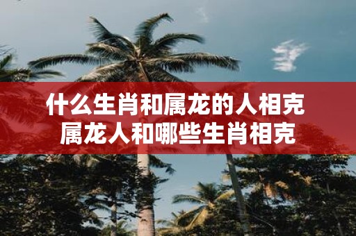 什么生肖和属龙的人相克 属龙人和哪些生肖相克