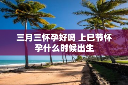 三月三怀孕好吗 上巳节怀孕什么时候出生