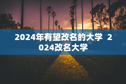2025年有望改名的大学 2025改名大学