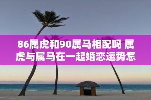 86属虎和90属马相配吗 属虎与属马在一起婚恋运势怎么样